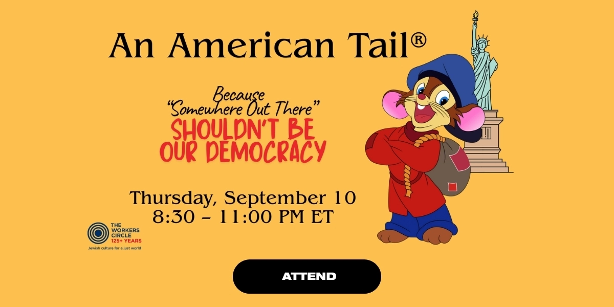 “An American Tail — A Night of Stars and Song” with Jesse Eisenberg, Bernadette Peters, Richard Kind, Malky Goldman, and more  
Organized by The Workers Circle
Thursday, Sept 10, 8:30pm ET (virtual)