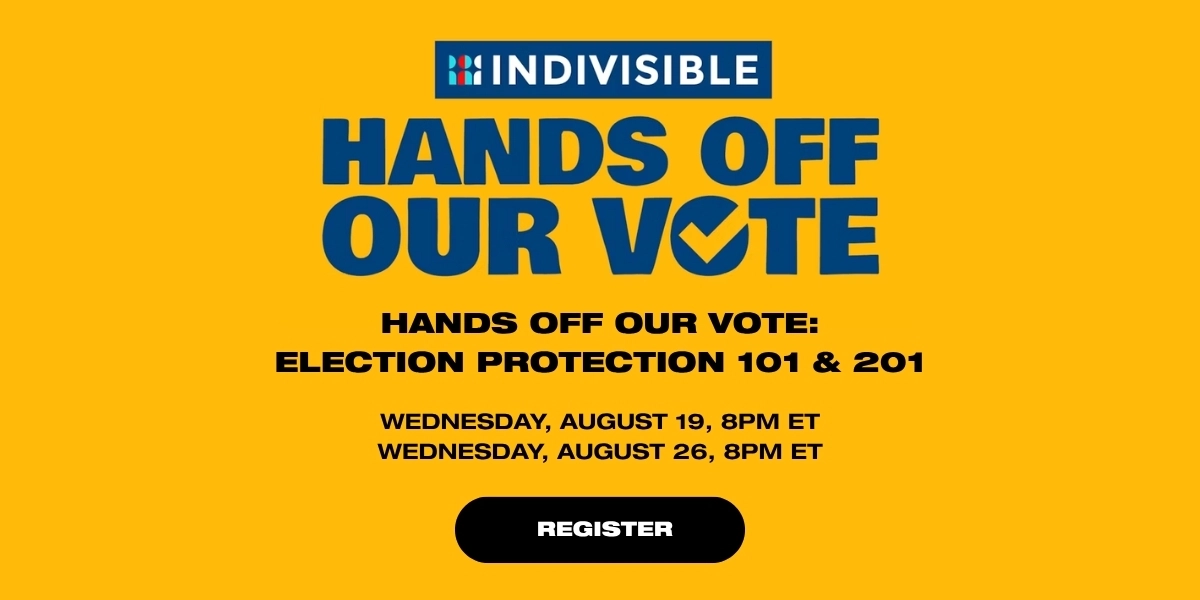 “Election Protection 101 & 201”
Organized by Indivisible
Wednesday, August 19, 8pm ET and
Wednesday, August 26, 8pm ET