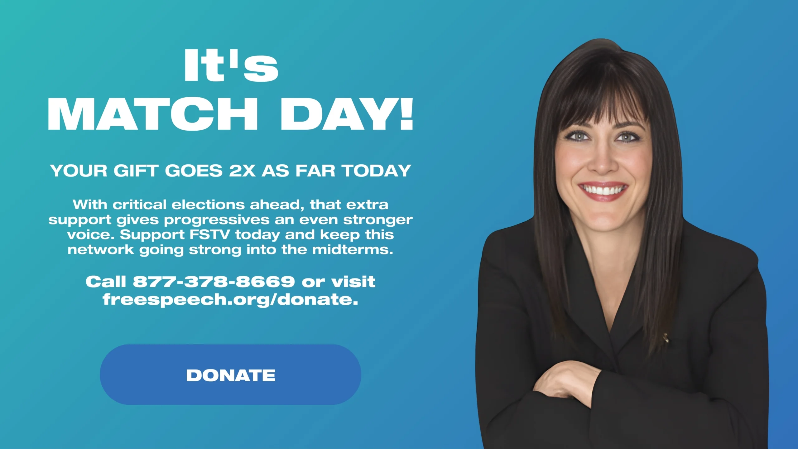 It's Match Day! YOUR GIFT GOES 2X AS FAR TODAY With critical elections ahead, that extra support gives progressives an even stronger voice. Support FSTV today and keep this network going strong into the midterms. Call 877-378-8669 or visit freespeech.org/donate