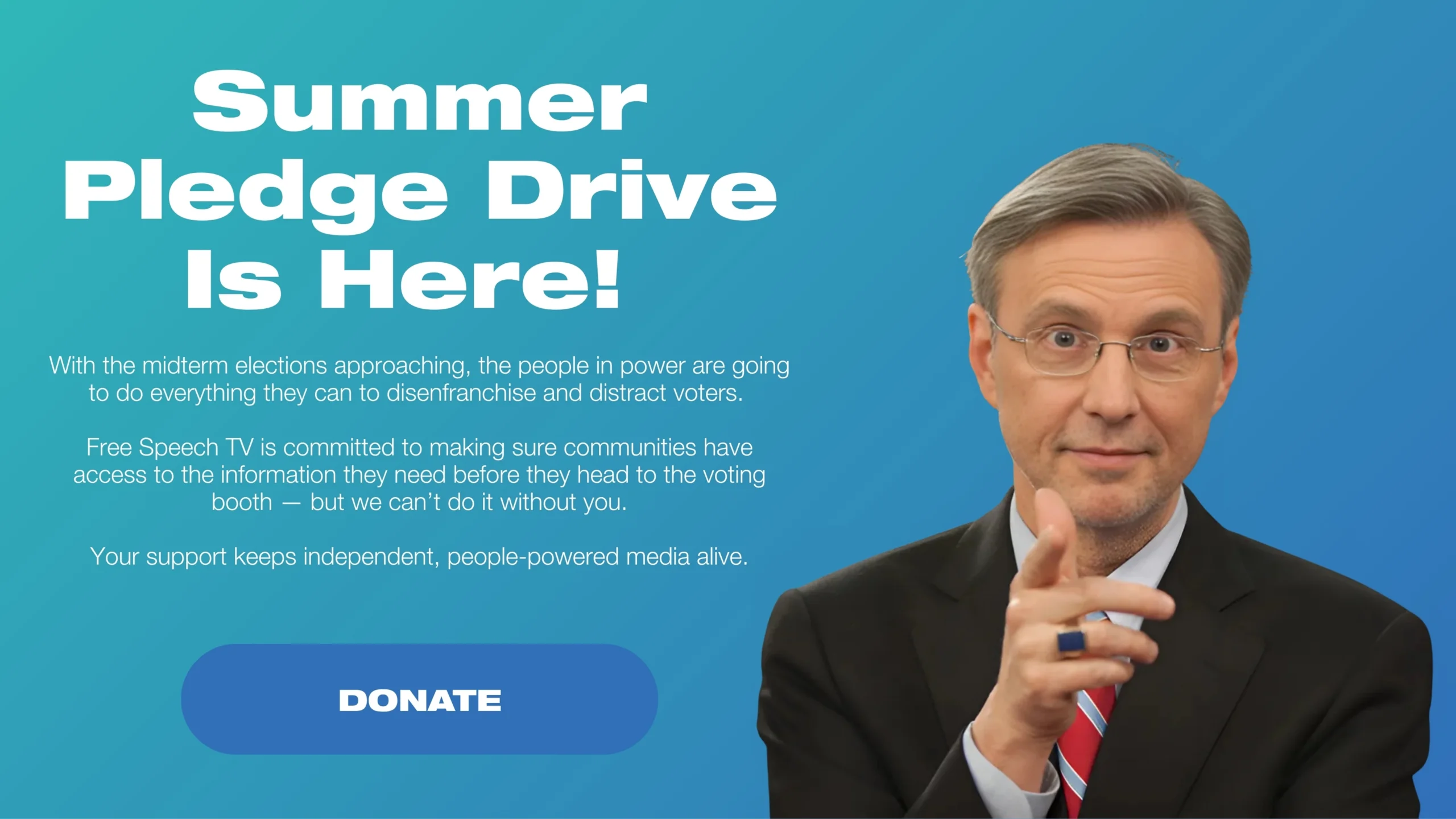 Summer Pledge Drive Is Here! With the midterm elections approaching, the people in power are going to do everything they can to disenfranchise and distract voters. Free Speech TV is committed to making sure communities have access to the information they need before they head to the voting booth — but we can’t do it without you. Your support keeps independent, people-powered media alive.