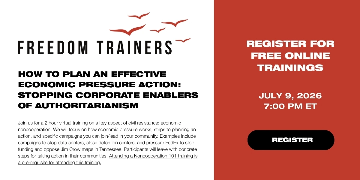 How to Plan an Effective Economic Pressure Action: Stopping Corporate Enablers of Authoritarianism

Join us for a 2 hour virtual training on a key aspect of civil resistance: economic noncooperation. We will focus on how economic pressure works, steps to planning an action, and specific campaigns you can join/lead in your community. Examples include campaigns to stop data centers, close detention centers, and pressure FedEx to stop funding and oppose Jim Crow maps in Tennessee. Participants will leave with concrete steps for taking action in their communities. Attending a Noncooperation 101 training is a pre-requisite for attending this training.