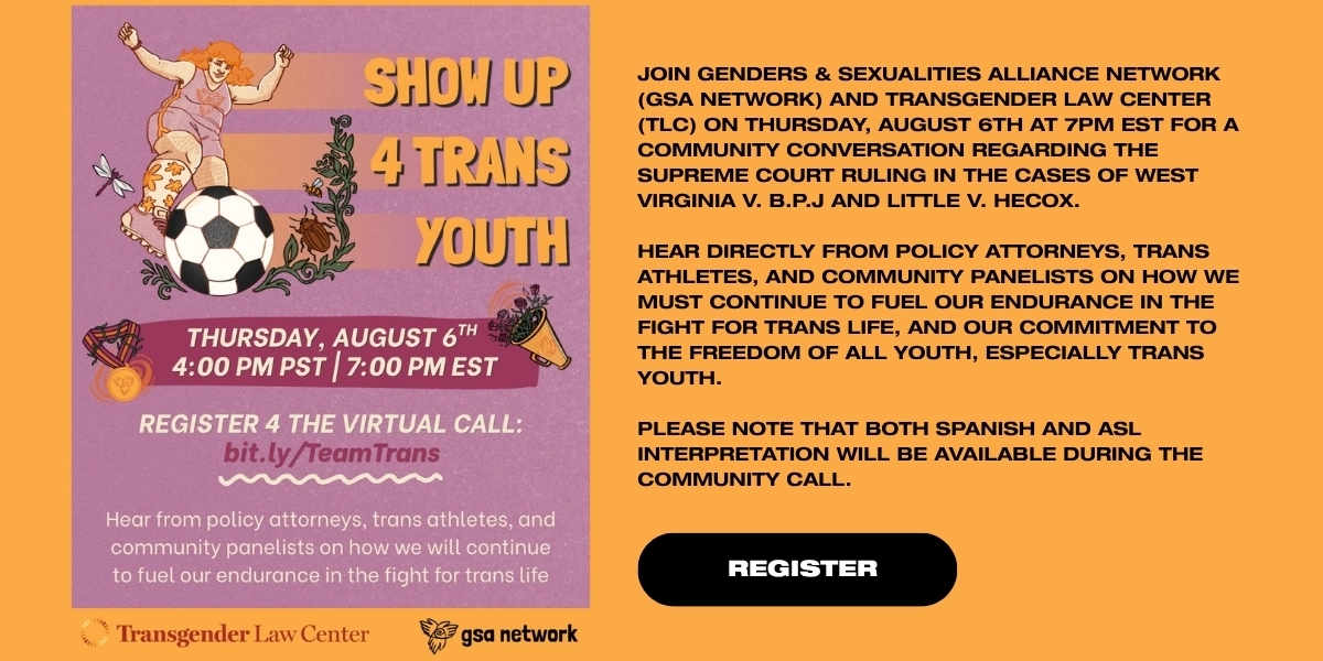 “Show Up 4 Trans Youth”
Organized by Transgender Law Center & GSA Network
Thursday, August 6, 2026, 7pm ET